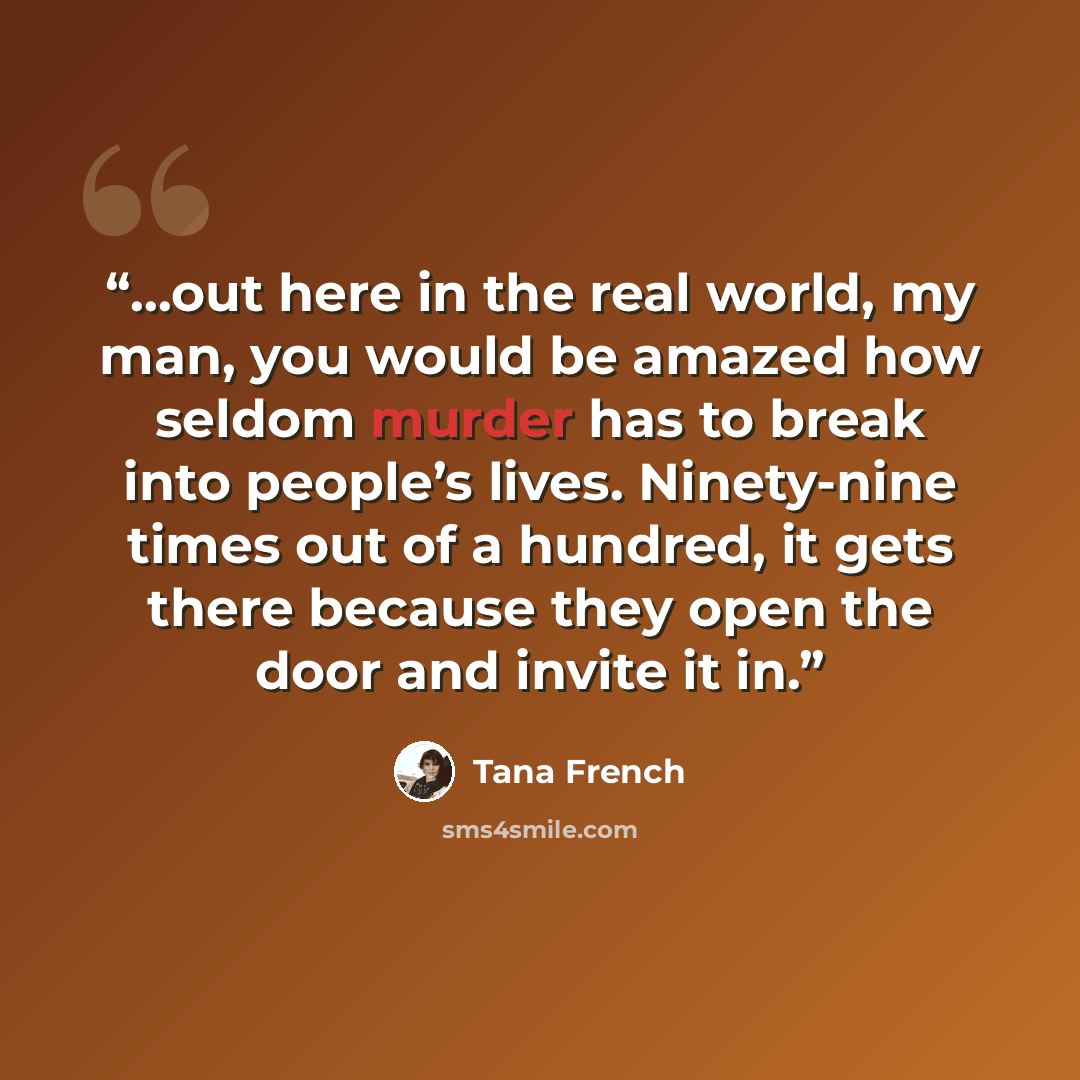 “…out here in the real world, my man, you would be amazed how seldom murder has to break into people’s lives. Ninety-nine times out of a hundred, it gets there because they open the door and invite it in.” quote by Tana French
