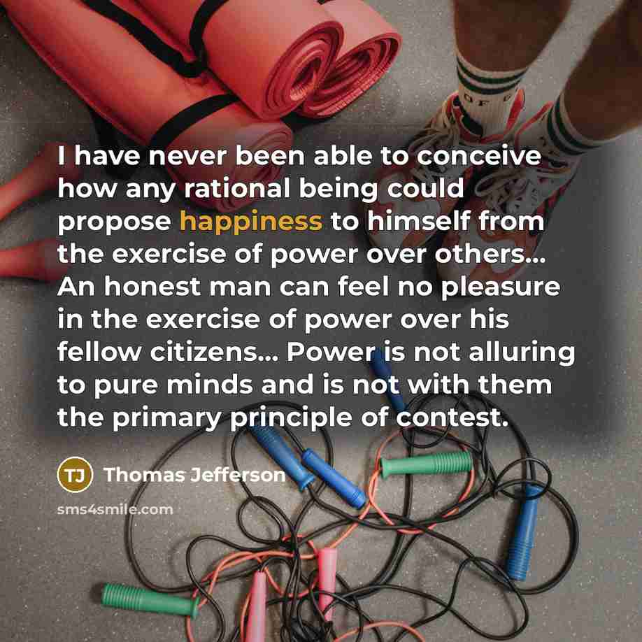 “I have never been able to conceive how any rational being could propose happiness to himself from the exercise of power over others... An honest man can feel no pleasure in the exercise of power over his fellow citizens… Power is not alluring to pure minds and is not with them the primary…” quote by Thomas Jefferson