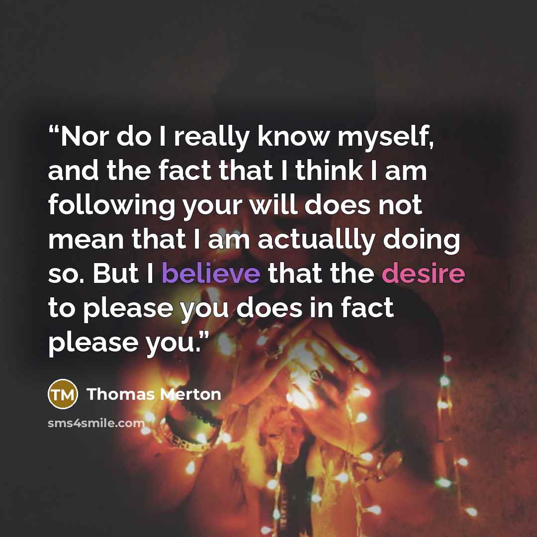 “Nor do I really know myself, and the fact that I think I am following your will does not mean that I am actuallly doing so. But I believe that the desire to please you does in fact please you.” quote by Thomas Merton