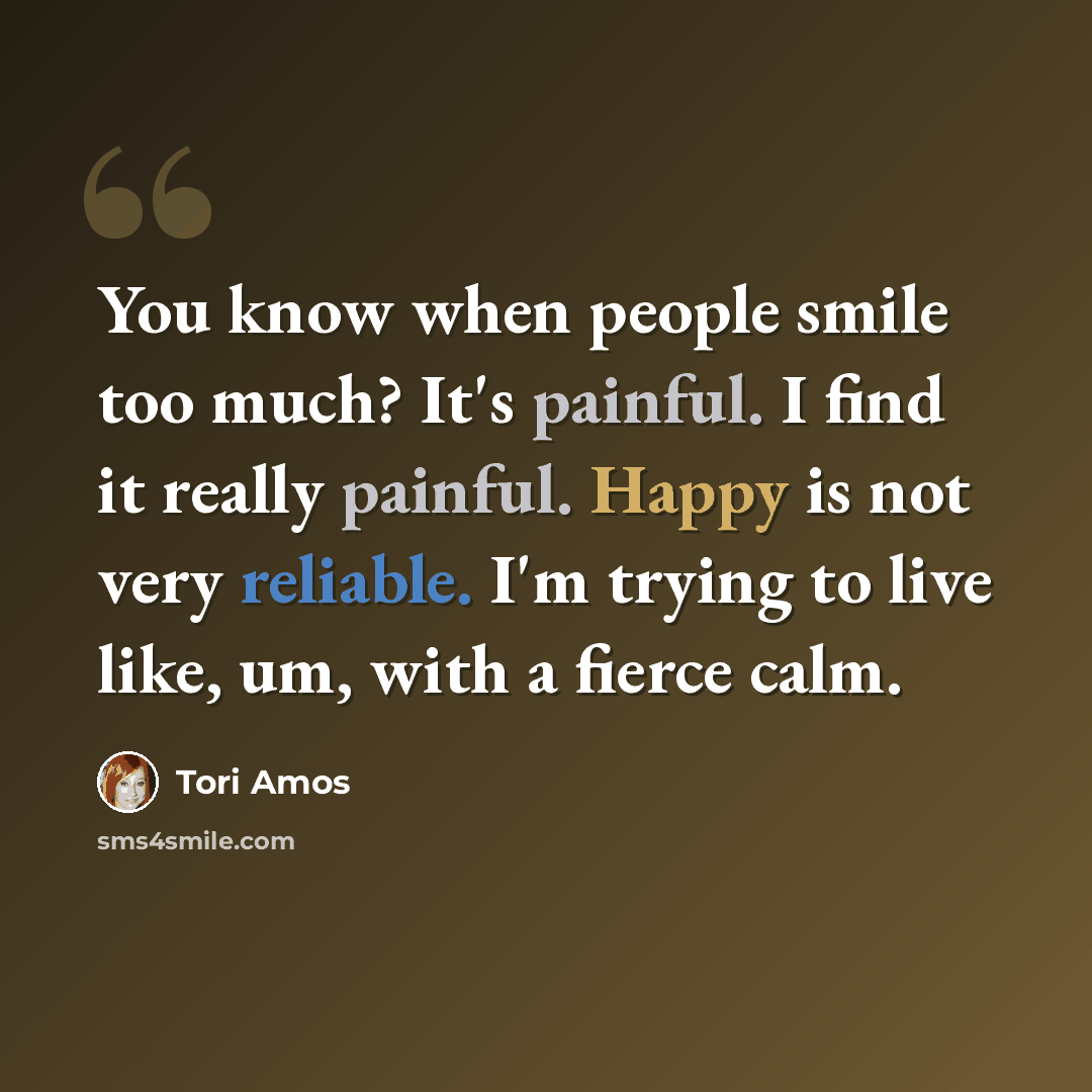 “You know when people smile too much? It's painful. I find it really painful. Happy is not very reliable. I'm trying to live like, um, with a fierce calm.” quote by Tori Amos