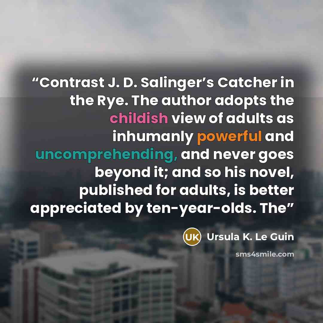 “Contrast J. D. Salinger’s Catcher in the Rye. The author adopts the childish view of adults as inhumanly powerful and uncomprehending, and never goes beyond it; and so his novel, published for adults, is better appreciated by ten-year-olds. The” quote by Ursula K. Le Guin