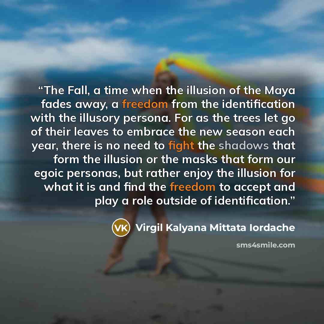“The Fall, a time when the illusion of the Maya fades away, a freedom from the identification with the illusory persona. For as the trees let go of their leaves to embrace the new season each year, there is no need to fight the shadows that form the illusion or the masks that form our egoic…” quote by Virgil Kalyana Mittata Iordache