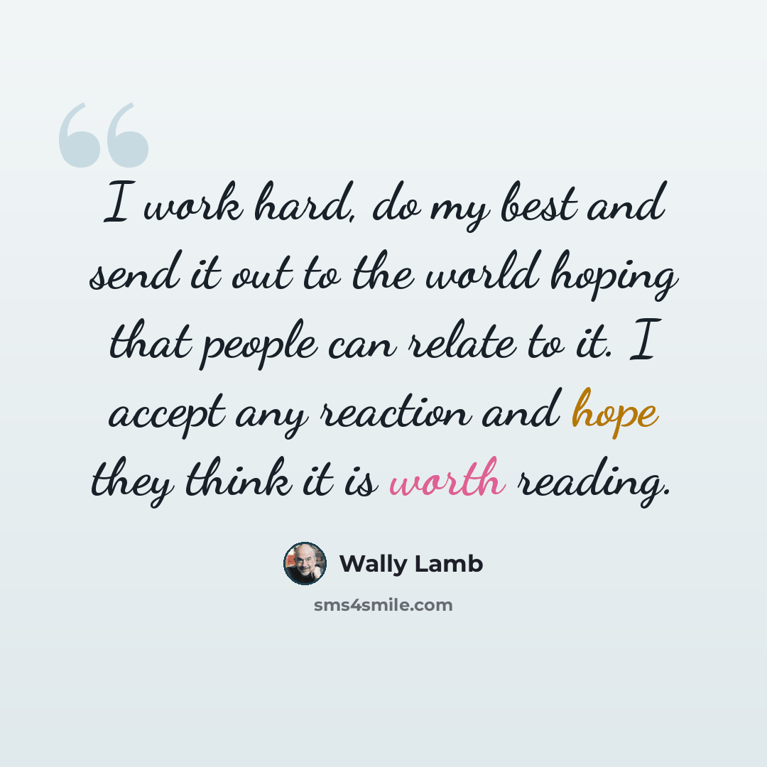 “I work hard, do my best and send it out to the world hoping that people can relate to it. I accept any reaction and hope they think it is worth reading.” quote by Wally Lamb