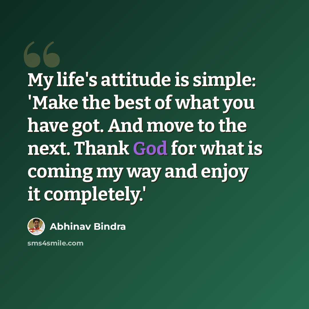 “My life's attitude is simple: 'Make the best of what you have got. And move to the next. Thank God for what is coming my way and enjoy it completely.'” quote by Abhinav Bindra
