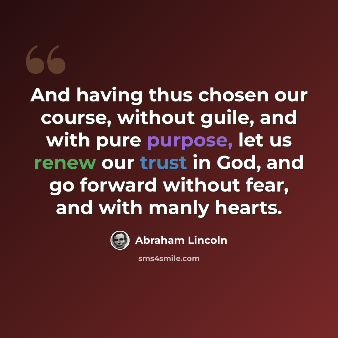 “And having thus chosen our course, without guile, and with pure purpose, let us renew our trust in God, and go forward without fear, and with manly hearts.” quote by Abraham Lincoln