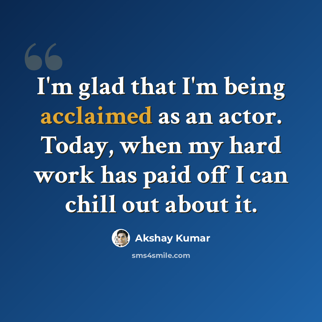 “I'm glad that I'm being acclaimed as an actor. Today, when my hard work has paid off I can chill out about it.” quote by Akshay Kumar