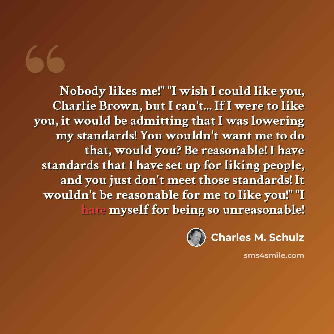 “Nobody likes me!" "I wish I could like you, Charlie Brown, but I can't... If I were to like you, it would be admitting that I was lowering my standards! You wouldn't want me to do that, would you? Be reasonable! I have standards that I have set up for liking people, and you just don't meet those…” quote by Charles M. Schulz