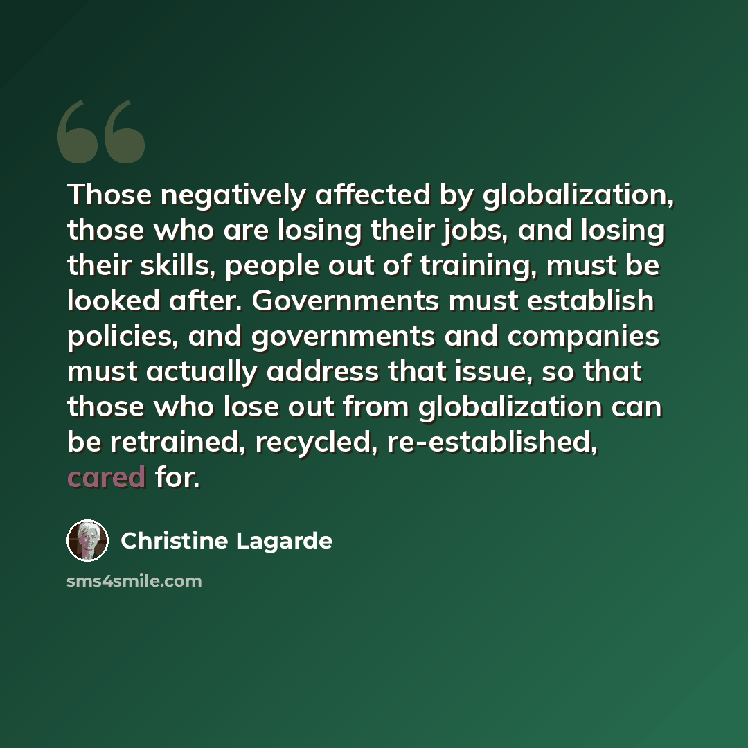 “Those negatively affected by globalization, those who are losing their jobs, and losing their skills, people out of training, must be looked after. Governments must establish policies, and governments and companies must actually address that issue, so that those who lose out from globalization can…” quote by Christine Lagarde