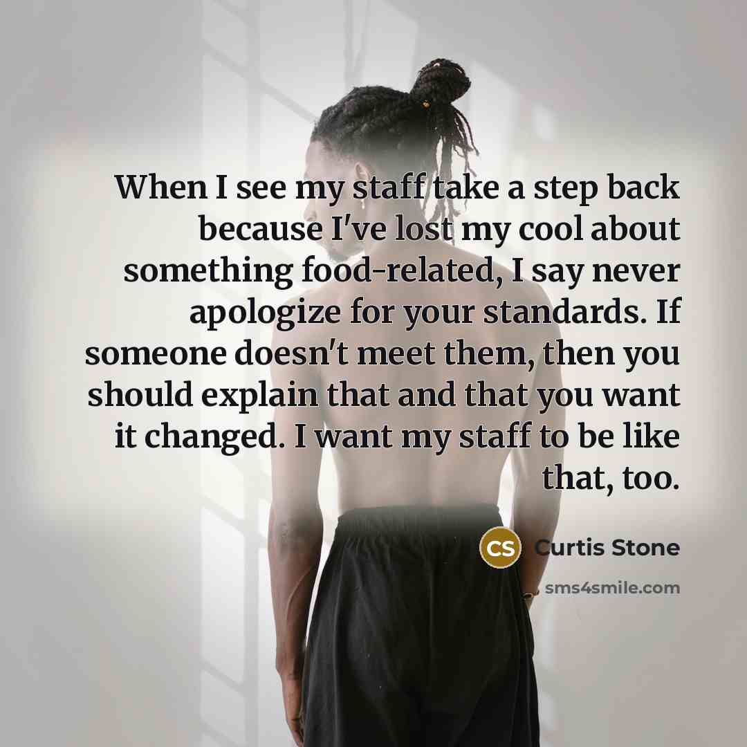 “When I see my staff take a step back because I've lost my cool about something food-related, I say never apologize for your standards. If someone doesn't meet them, then you should explain that and that you want it changed. I want my staff to be like that, too.” quote by Curtis Stone
