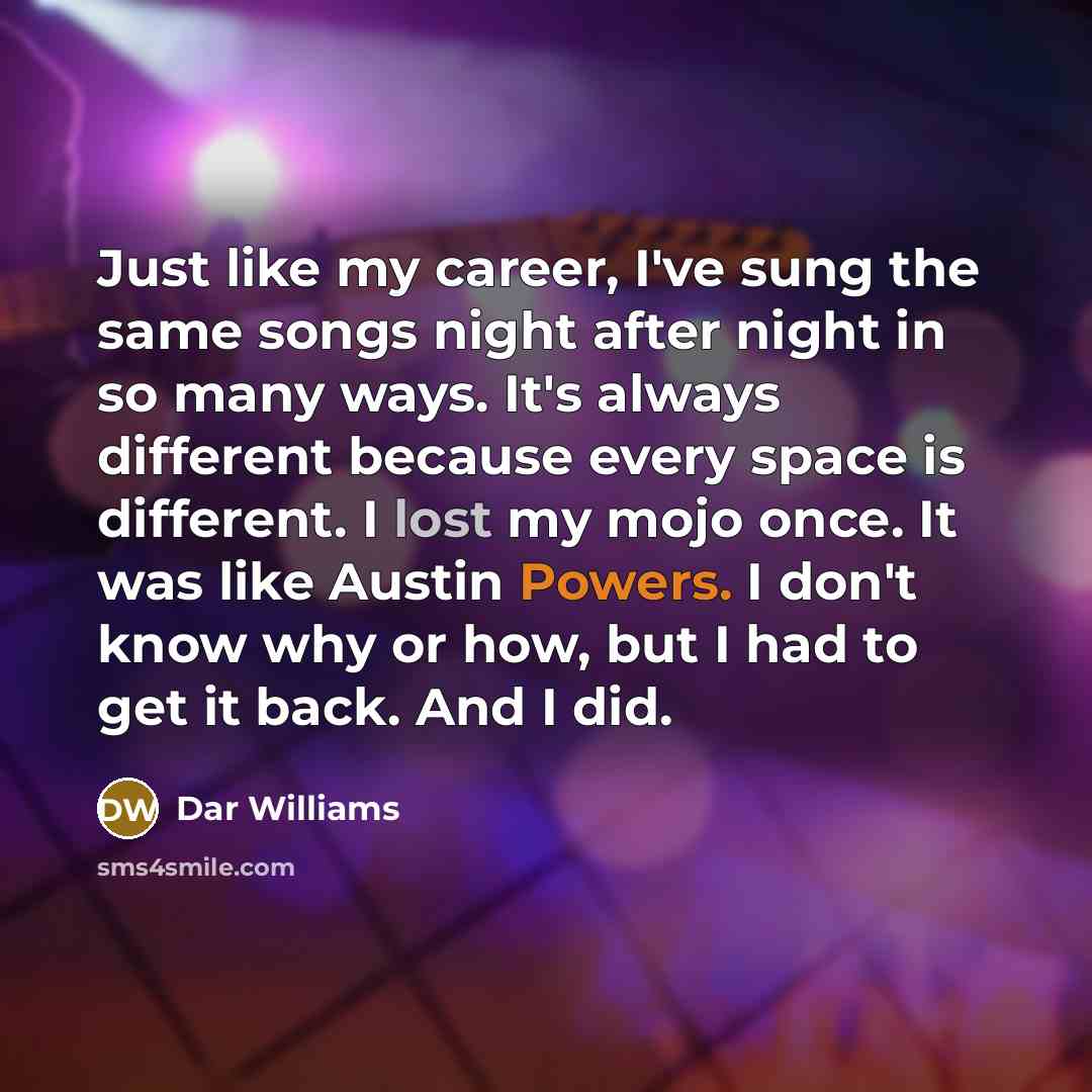 “Just like my career, I've sung the same songs night after night in so many ways. It's always different because every space is different. I lost my mojo once. It was like Austin Powers. I don't know why or how, but I had to get it back. And I did.” quote by Dar Williams