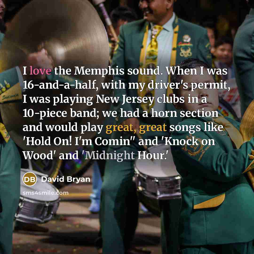 “I love the Memphis sound. When I was 16-and-a-half, with my driver's permit, I was playing New Jersey clubs in a 10-piece band; we had a horn section and would play great, great songs like 'Hold On! I'm Comin'' and 'Knock on Wood' and 'Midnight Hour.'” quote by David Bryan