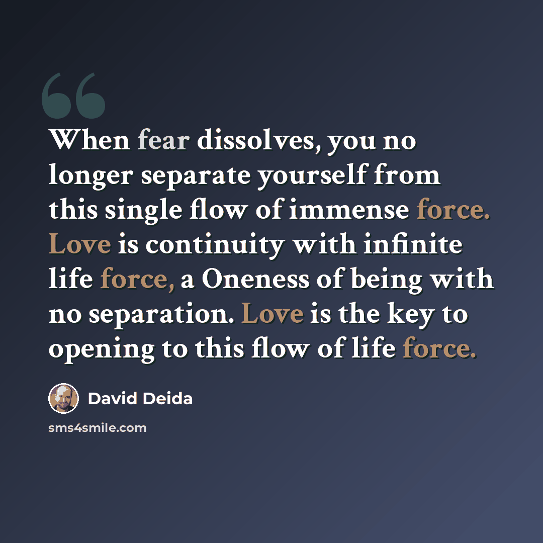 “When fear dissolves, you no longer separate yourself from this single flow of immense force. Love is continuity with infinite life force, a Oneness of being with no separation. Love is the key to opening to this flow of life force.” quote by David Deida