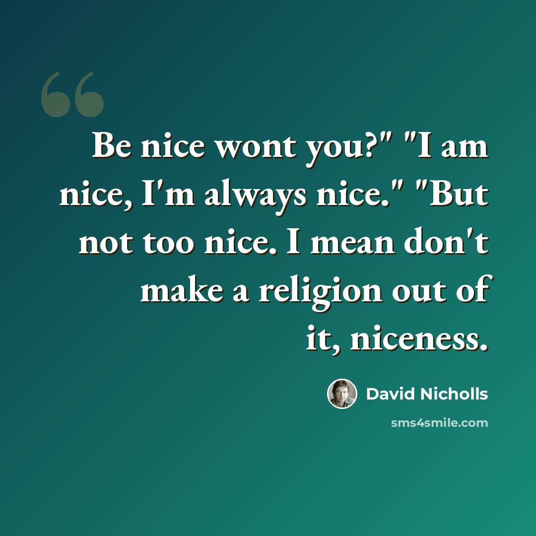 “Be nice wont you?" "I am nice, I'm always nice." "But not too nice. I mean don't make a religion out of it, niceness.” quote by David Nicholls