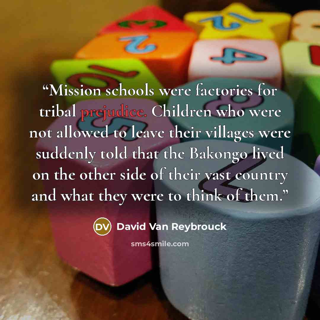 “Mission schools were factories for tribal prejudice. Children who were not allowed to leave their villages were suddenly told that the Bakongo lived on the other side of their vast country and what they were to think of them.” quote by David Van Reybrouck