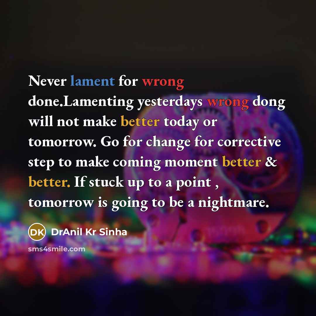 “Never lament for wrong done.Lamenting yesterdays wrong dong will not make better today or tomorrow. Go for change for corrective step to make coming moment better & better. If stuck up to a point , tomorrow is going to be a nightmare.” quote by DrAnil Kr Sinha