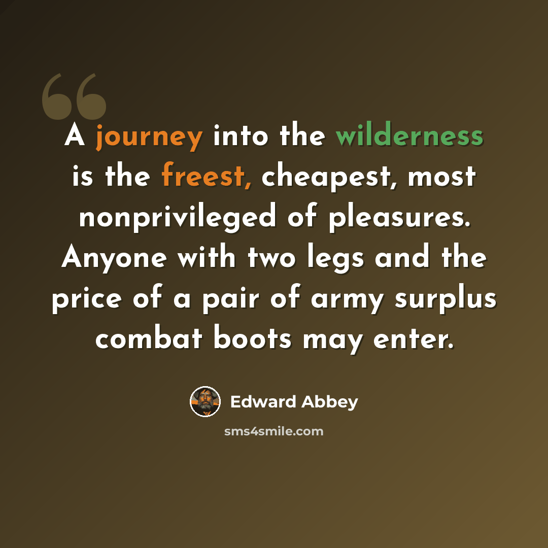 “A journey into the wilderness is the freest, cheapest, most nonprivileged of pleasures. Anyone with two legs and the price of a pair of army surplus combat boots may enter.” quote by Edward Abbey