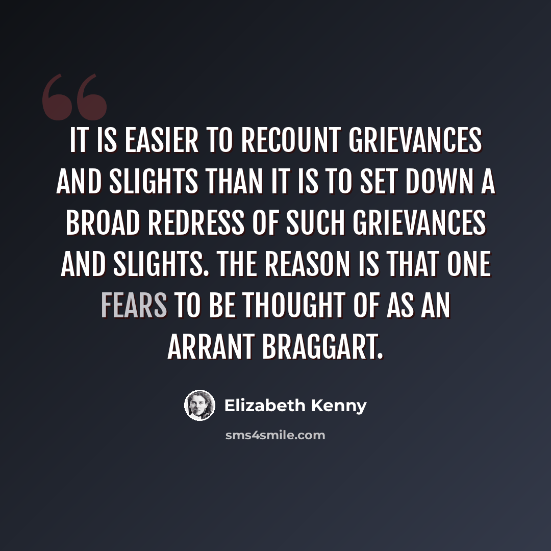 “It is easier to recount grievances and slights than it is to set down a broad redress of such grievances and slights. The reason is that one fears to be thought of as an arrant braggart.” quote by Elizabeth Kenny