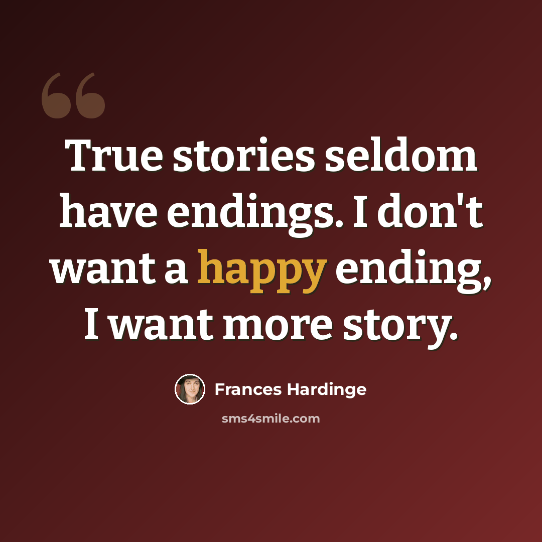 “True stories seldom have endings. I don't want a happy ending, I want more story.” quote by Frances Hardinge