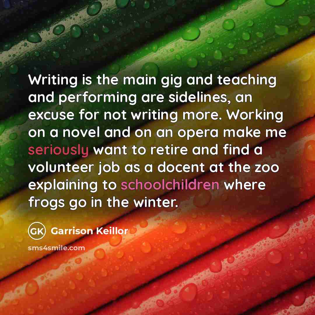 “Writing is the main gig and teaching and performing are sidelines, an excuse for not writing more. Working on a novel and on an opera make me seriously want to retire and find a volunteer job as a docent at the zoo explaining to schoolchildren where frogs go in the winter.” quote by Garrison Keillor