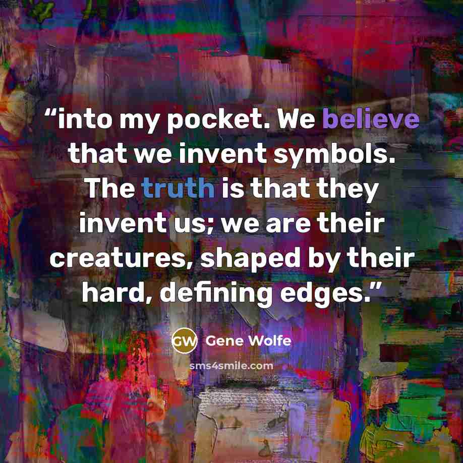 “into my pocket. We believe that we invent symbols. The truth is that they invent us; we are their creatures, shaped by their hard, defining edges.” quote by Gene Wolfe