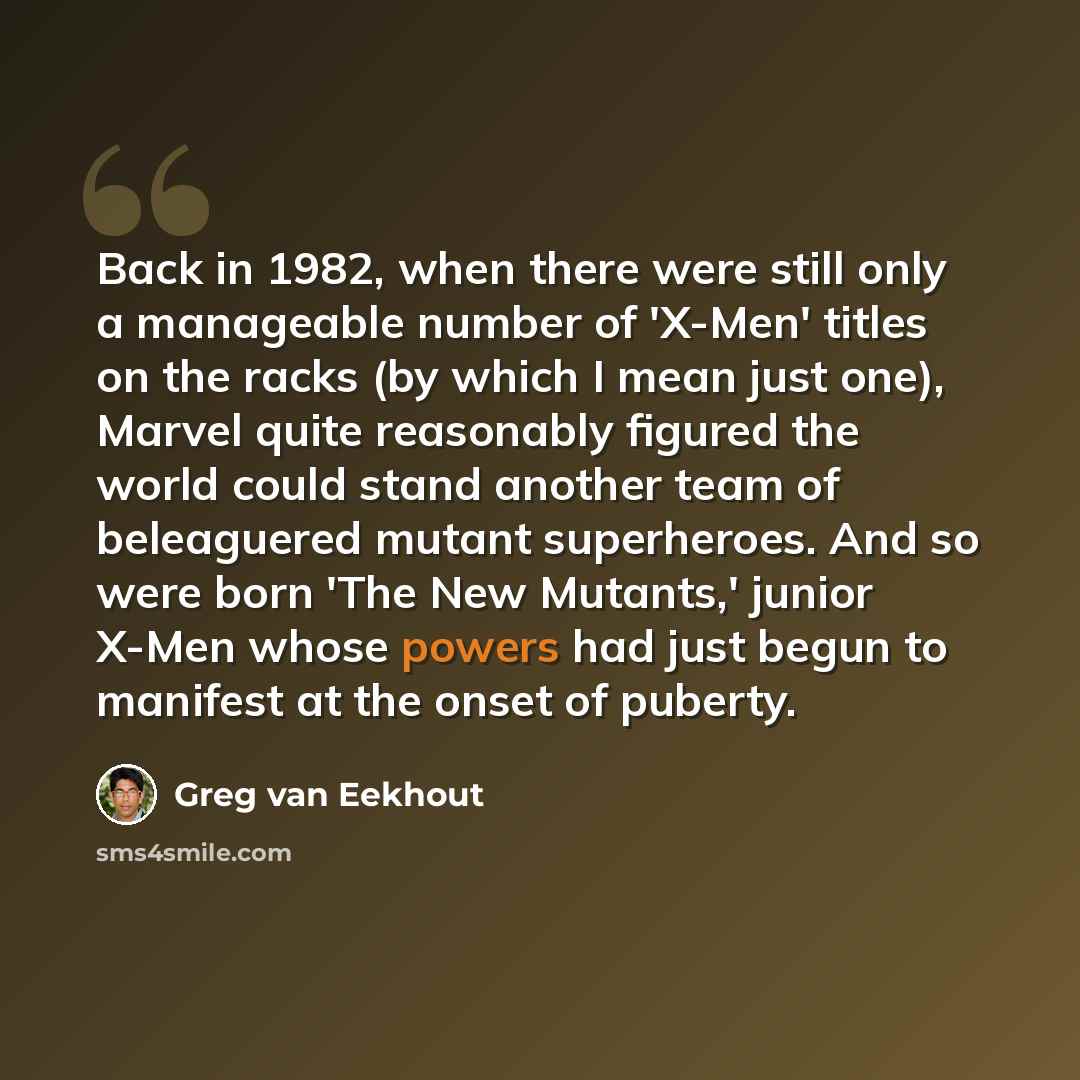 “Back in 1982, when there were still only a manageable number of 'X-Men' titles on the racks (by which I mean just one), Marvel quite reasonably figured the world could stand another team of beleaguered mutant superheroes. And so were born 'The New Mutants,' junior X-Men whose powers had just begun…” quote by Greg van Eekhout
