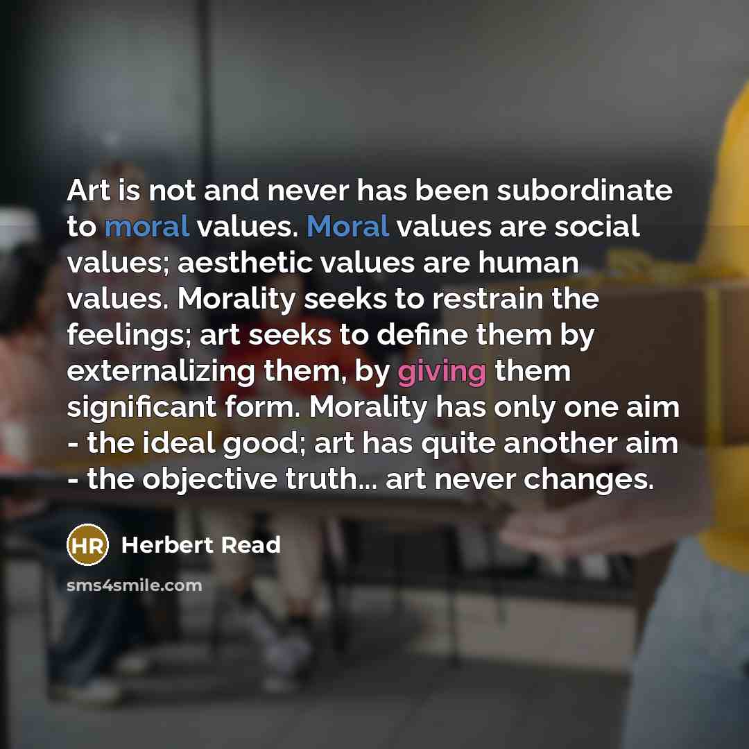 “Art is not and never has been subordinate to moral values. Moral values are social values; aesthetic values are human values. Morality seeks to restrain the feelings; art seeks to define them by externalizing them, by giving them significant form. Morality has only one aim - the ideal good; art…” quote by Herbert Read