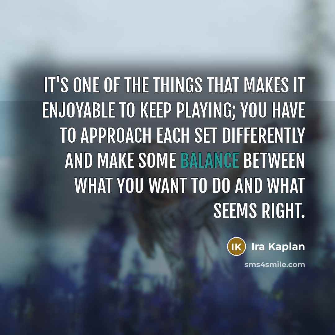 “It's one of the things that makes it enjoyable to keep playing; you have to approach each set differently and make some balance between what you want to do and what seems right.” quote by Ira Kaplan