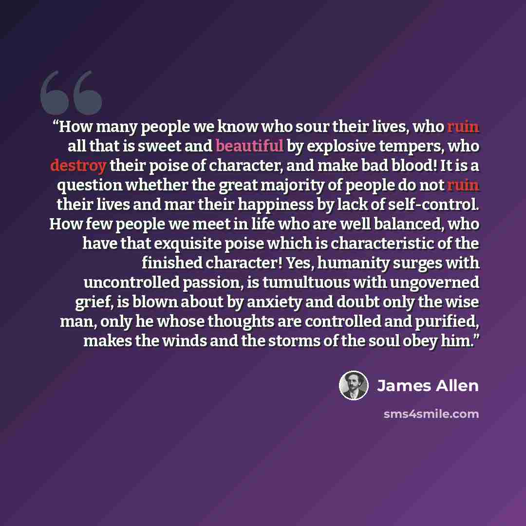 “How many people we know who sour their lives, who ruin all that is sweet and beautiful by explosive tempers, who destroy their poise of character, and make bad blood! It is a question whether the great majority of people do not ruin their lives and mar their happiness by lack of self-control. How…” quote by James Allen