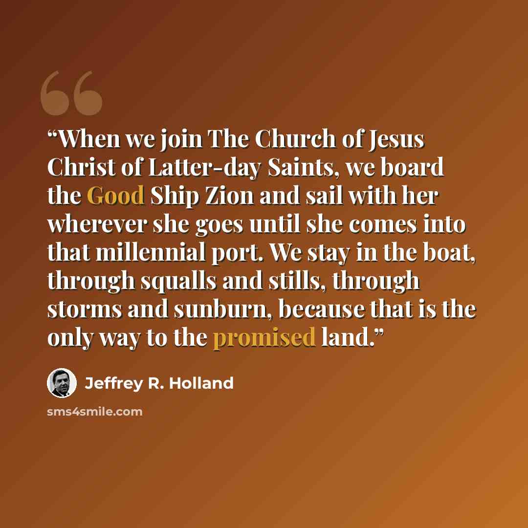 “When we join The Church of Jesus Christ of Latter-day Saints, we board the Good Ship Zion and sail with her wherever she goes until she comes into that millennial port. We stay in the boat, through squalls and stills, through storms and sunburn, because that is the only way to the promised land.” quote by Jeffrey R. Holland