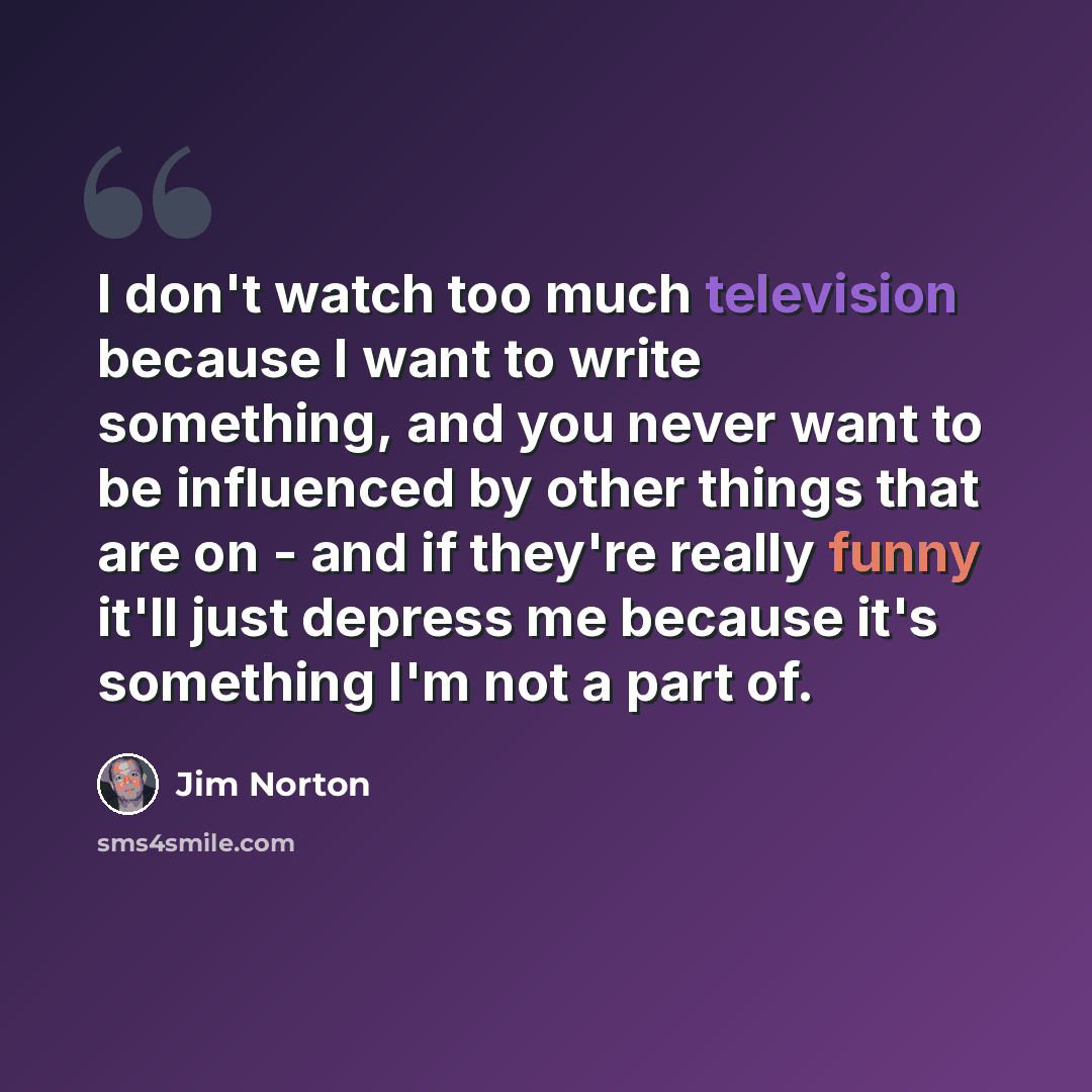 “I don't watch too much television because I want to write something, and you never want to be influenced by other things that are on - and if they're really funny it'll just depress me because it's something I'm not a part of.” quote by Jim Norton