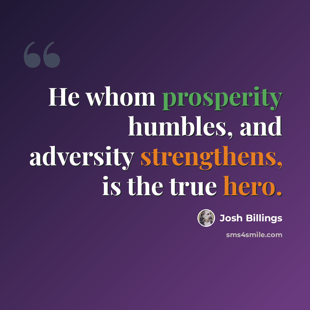 “He whom prosperity humbles, and adversity strengthens, is the true hero.” quote by Josh Billings