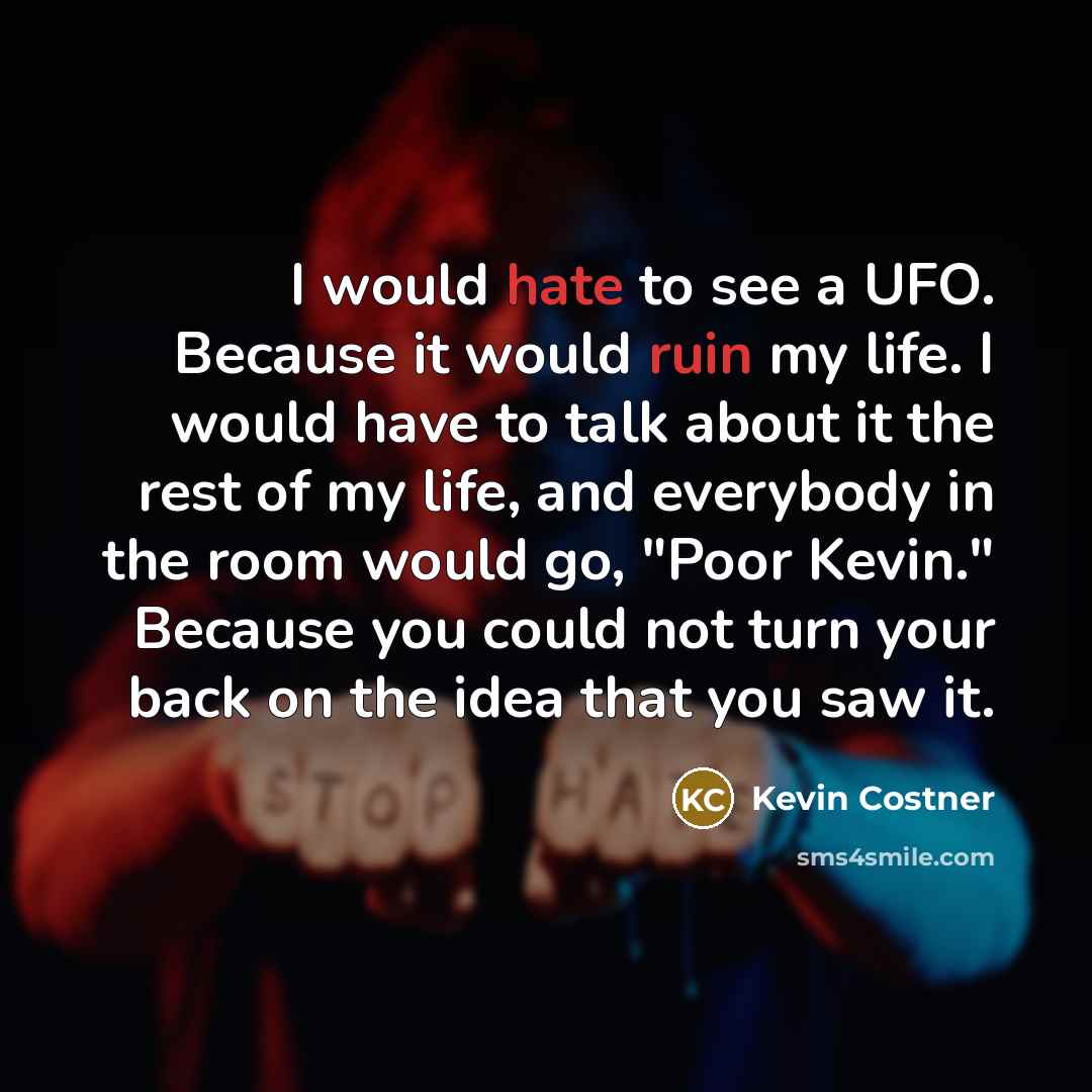 “I would hate to see a UFO. Because it would ruin my life. I would have to talk about it the rest of my life, and everybody in the room would go, "Poor Kevin." Because you could not turn your back on the idea that you saw it.” quote by Kevin Costner