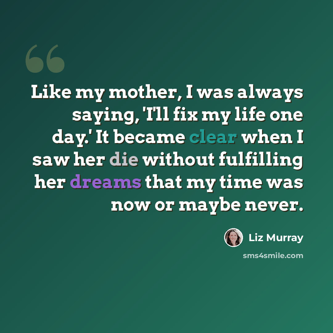 “Like my mother, I was always saying, 'I'll fix my life one day.' It became clear when I saw her die without fulfilling her dreams that my time was now or maybe never.” quote by Liz Murray