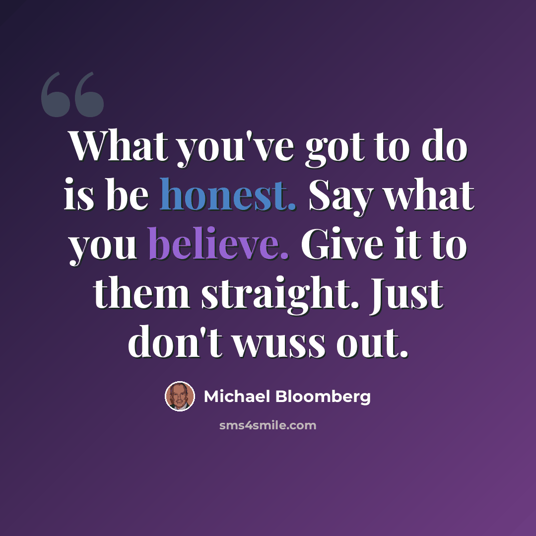 “What you've got to do is be honest. Say what you believe. Give it to them straight. Just don't wuss out.” quote by Michael Bloomberg