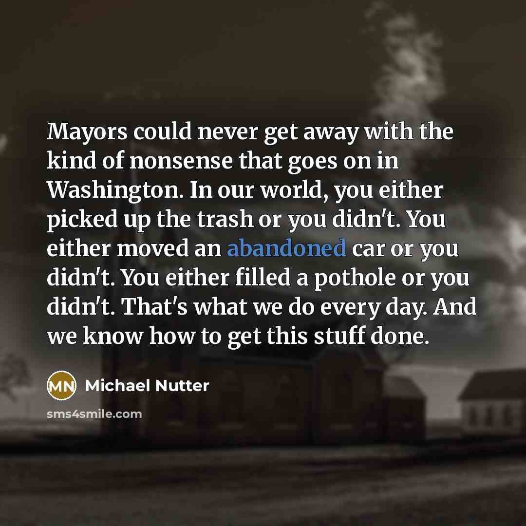 “Mayors could never get away with the kind of nonsense that goes on in Washington. In our world, you either picked up the trash or you didn't. You either moved an abandoned car or you didn't. You either filled a pothole or you didn't. That's what we do every day. And we know how to get this stuff…” quote by Michael Nutter