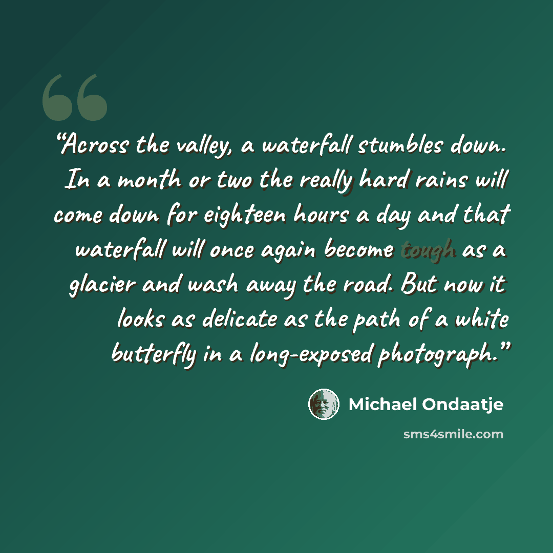 “Across the valley, a waterfall stumbles down. In a month or two the really hard rains will come down for eighteen hours a day and that waterfall will once again become tough as a glacier and wash away the road. But now it looks as delicate as the path of a white butterfly in a long-exposed…” quote by Michael Ondaatje