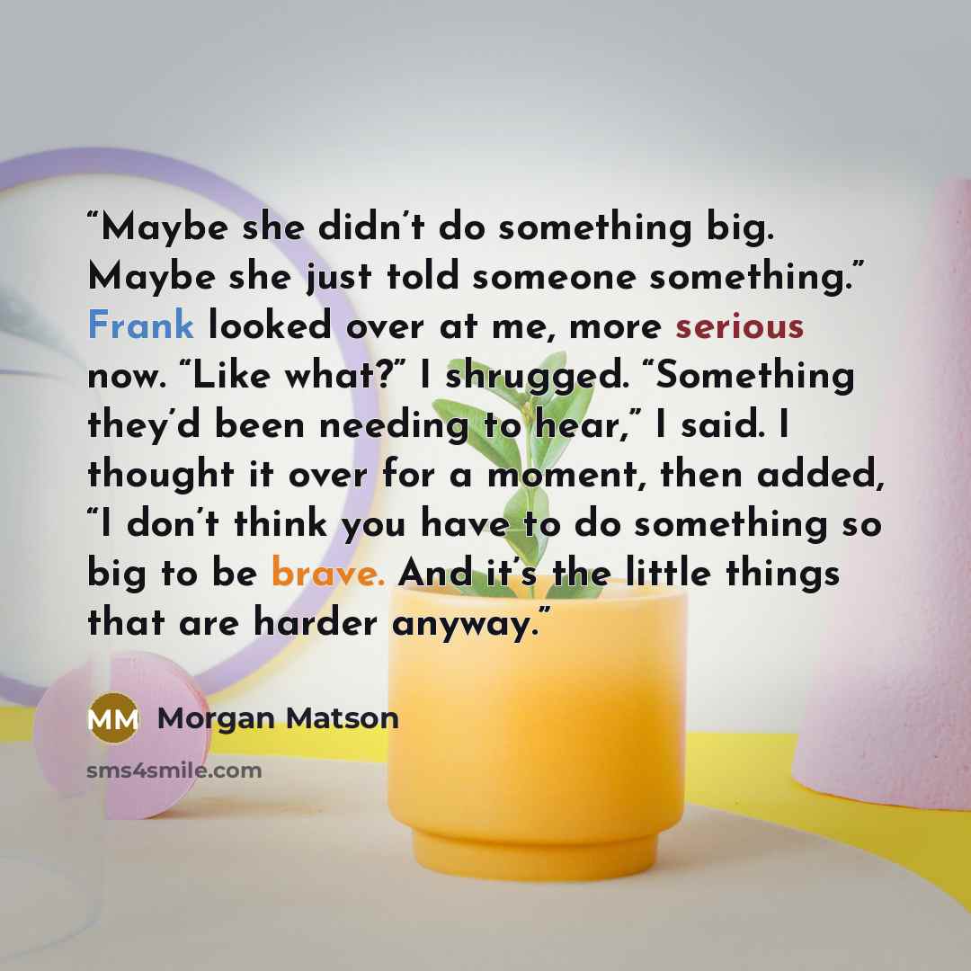 “Maybe she didn’t do something big. Maybe she just told someone something.” Frank looked over at me, more serious now. “Like what?” I shrugged. “Something they’d been needing to hear,” I said. I thought it over for a moment, then added, “I don’t think you have to do something so big to be brave…” quote by Morgan Matson