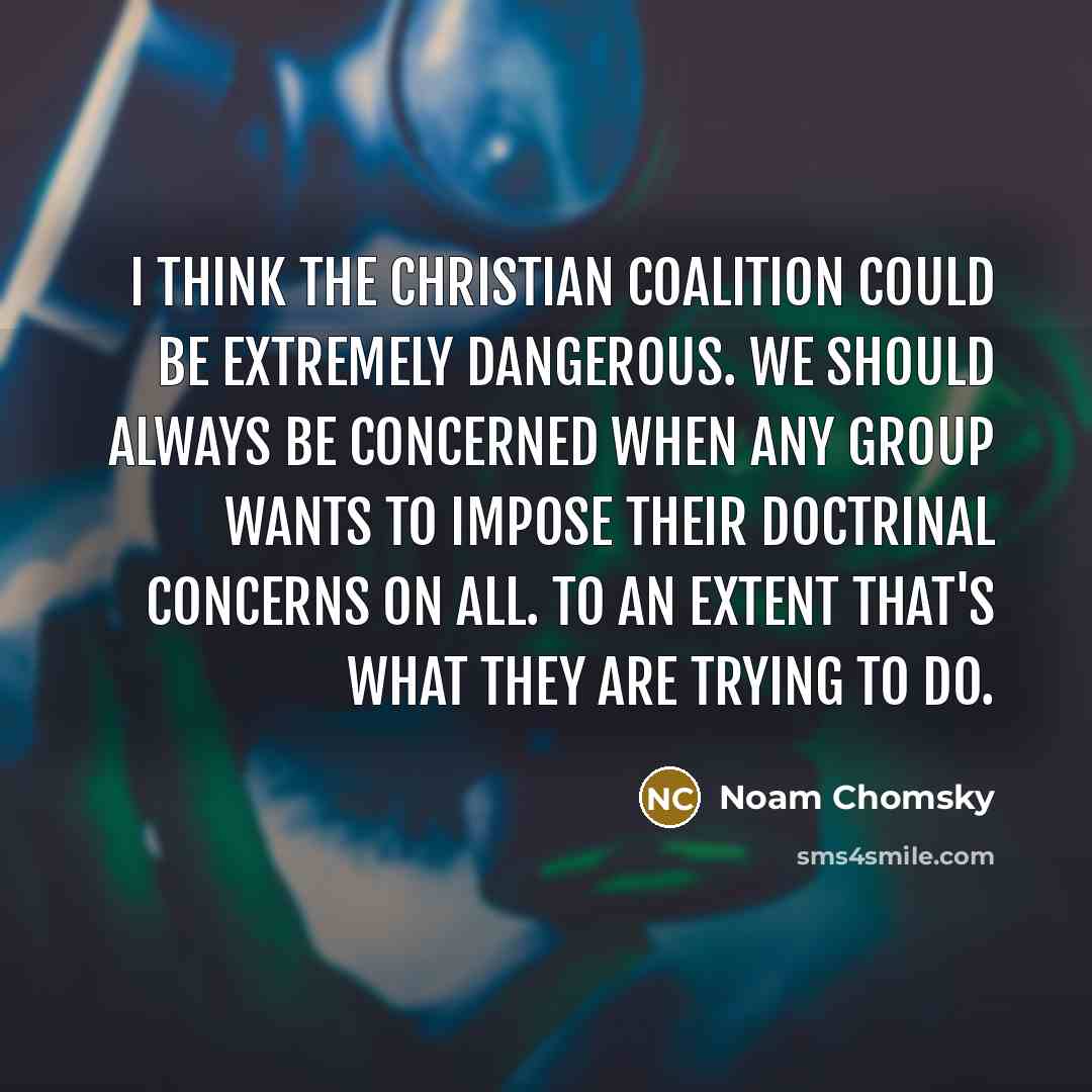 “I think the Christian Coalition could be extremely dangerous. We should always be concerned when any group wants to impose their doctrinal concerns on all. To an extent that's what they are trying to do.” quote by Noam Chomsky