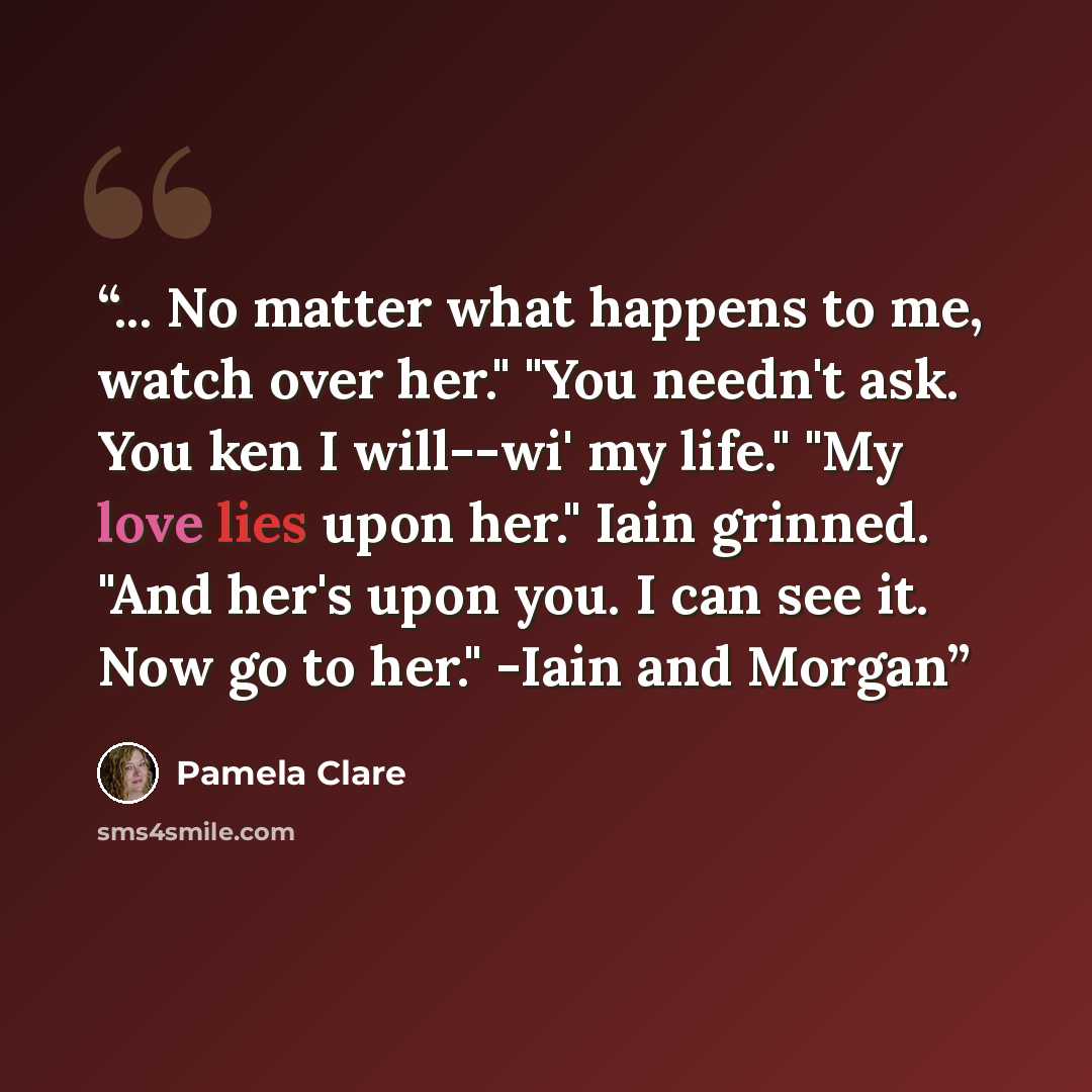 “... No matter what happens to me, watch over her." "You needn't ask. You ken I will--wi' my life." "My love lies upon her." Iain grinned. "And her's upon you. I can see it. Now go to her." -Iain and Morgan” quote by Pamela Clare