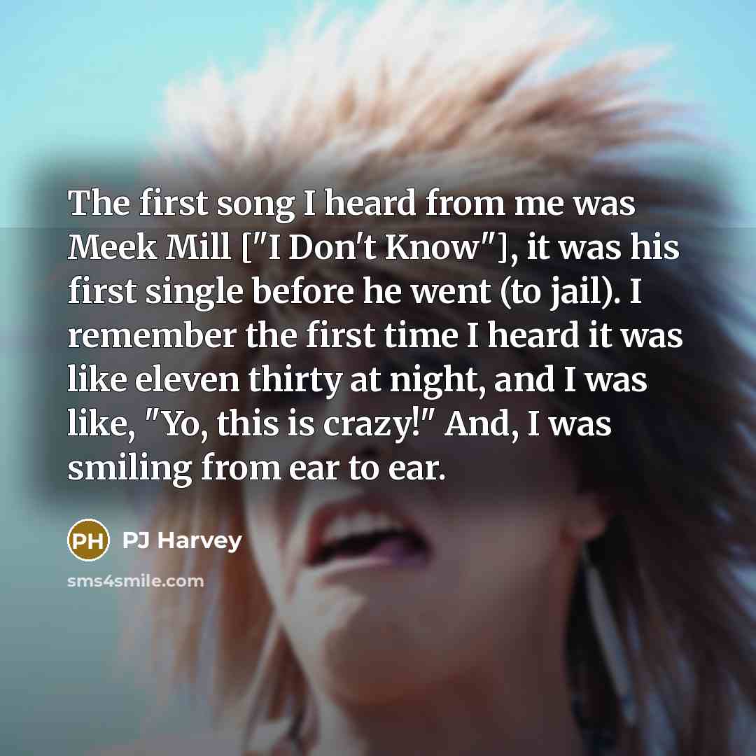 “The first song I heard from me was Meek Mill ["I Don't Know"], it was his first single before he went (to jail). I remember the first time I heard it was like eleven thirty at night, and I was like, "Yo, this is crazy!" And, I was smiling from ear to ear.” quote by PJ Harvey
