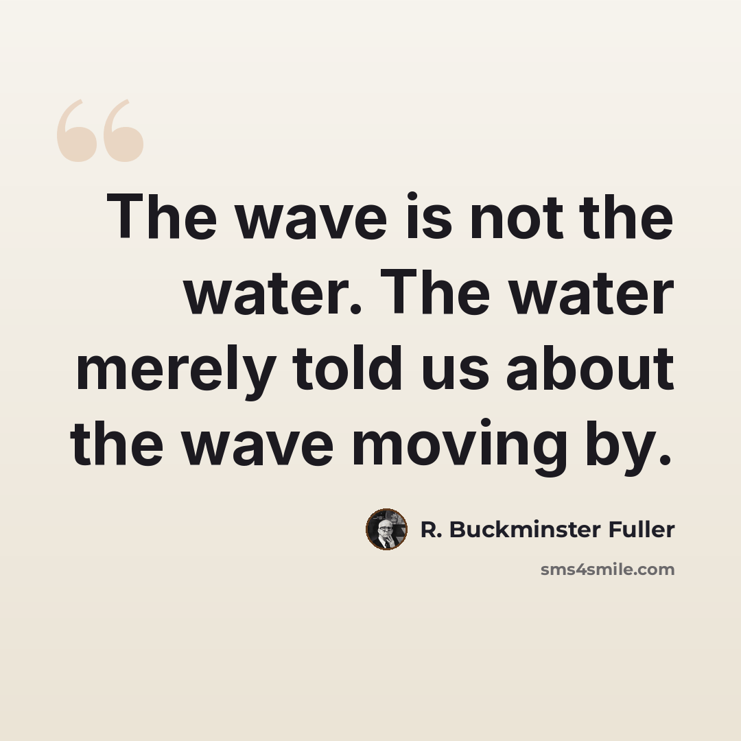 “The wave is not the water. The water merely told us about the wave moving by.” quote by R. Buckminster Fuller