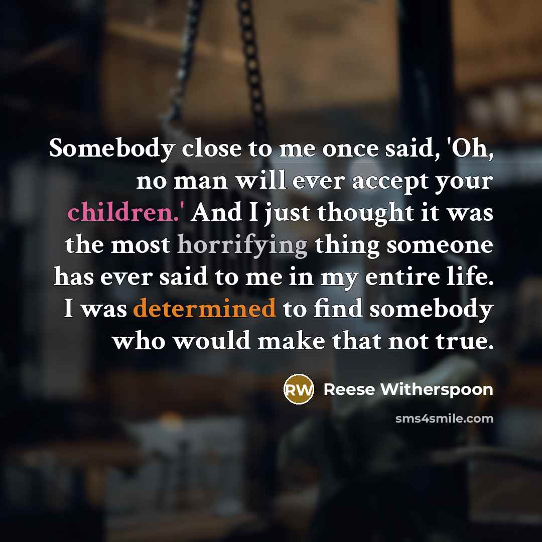 “Somebody close to me once said, 'Oh, no man will ever accept your children.' And I just thought it was the most horrifying thing someone has ever said to me in my entire life. I was determined to find somebody who would make that not true.” quote by Reese Witherspoon