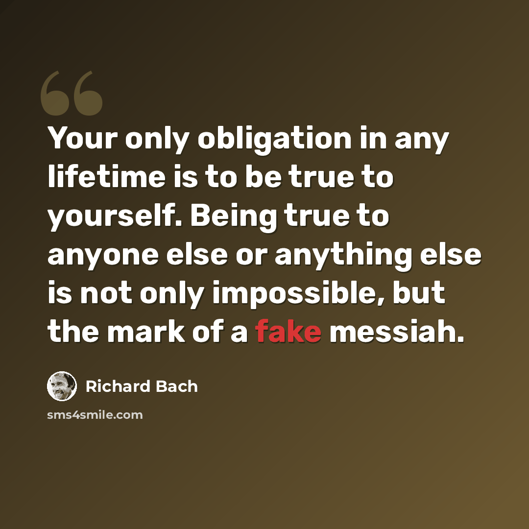 “Your only obligation in any lifetime is to be true to yourself. Being true to anyone else or anything else is not only impossible, but the mark of a fake messiah.” quote by Richard Bach
