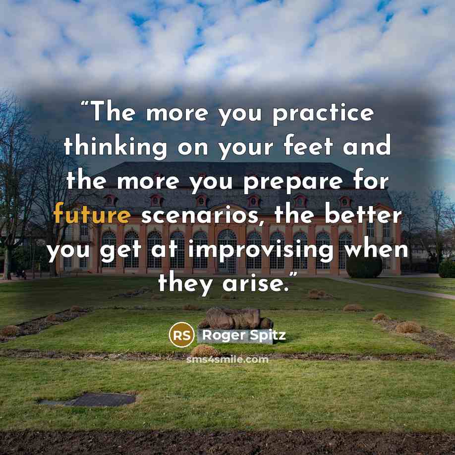 “The more you practice thinking on your feet and the more you prepare for future scenarios, the better you get at improvising when they arise.” quote by Roger Spitz