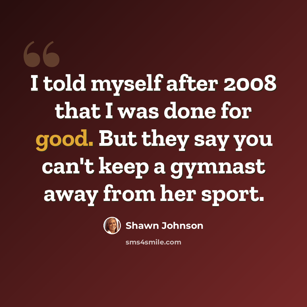 “I told myself after 2008 that I was done for good. But they say you can't keep a gymnast away from her sport.” quote by Shawn Johnson
