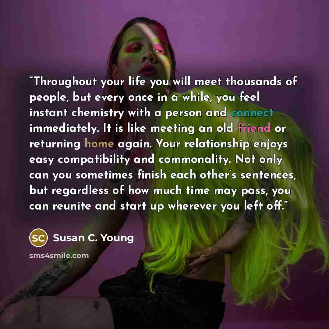 “Throughout your life you will meet thousands of people, but every once in a while, you feel instant chemistry with a person and connect immediately. It is like meeting an old friend or returning home again. Your relationship enjoys easy compatibility and commonality. Not only can you sometimes…” quote by Susan C. Young