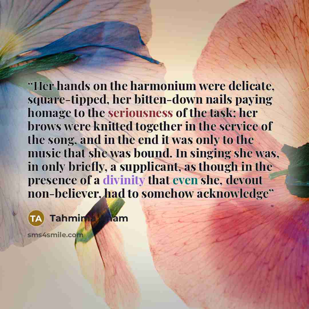 “Her hands on the harmonium were delicate, square-tipped, her bitten-down nails paying homage to the seriousness of the task; her brows were knitted together in the service of the song, and in the end it was only to the music that she was bound. In singing she was, in only briefly, a supplicant, as…” quote by Tahmima Anam
