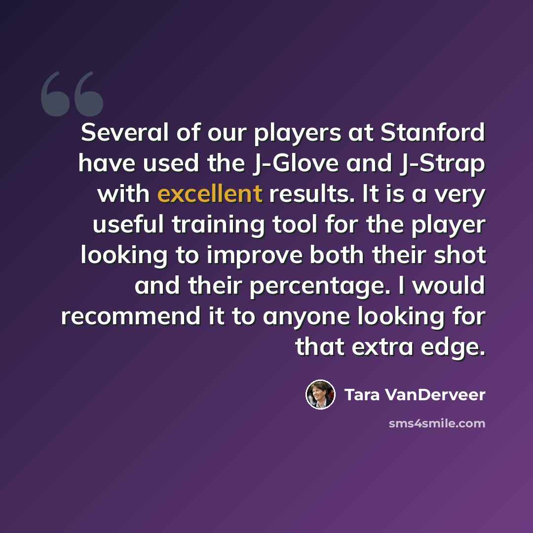 “Several of our players at Stanford have used the J-Glove and J-Strap with excellent results. It is a very useful training tool for the player looking to improve both their shot and their percentage. I would recommend it to anyone looking for that extra edge.” quote by Tara VanDerveer