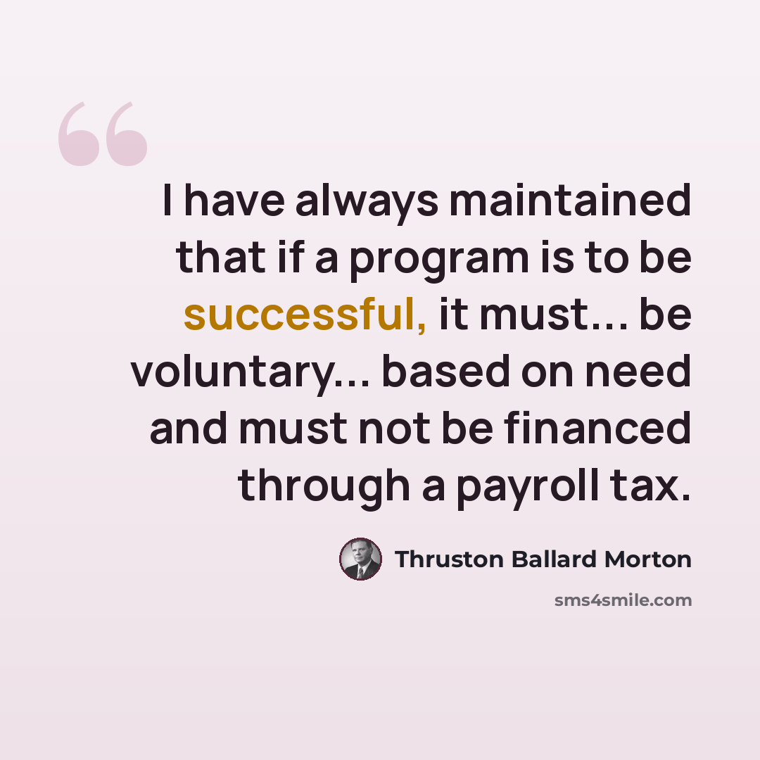 “I have always maintained that if a program is to be successful, it must... be voluntary... based on need and must not be financed through a payroll tax.” quote by Thruston Ballard Morton