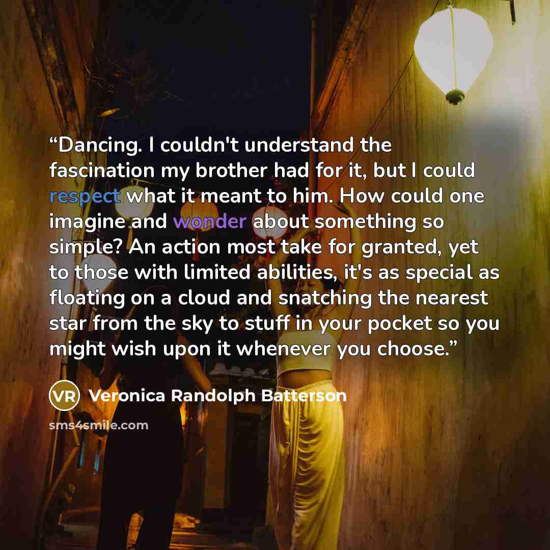 “Dancing. I couldn't understand the fascination my brother had for it, but I could respect what it meant to him. How could one imagine and wonder about something so simple? An action most take for granted, yet to those with limited abilities, it's as special as floating on a cloud and snatching the…” quote by Veronica Randolph Batterson